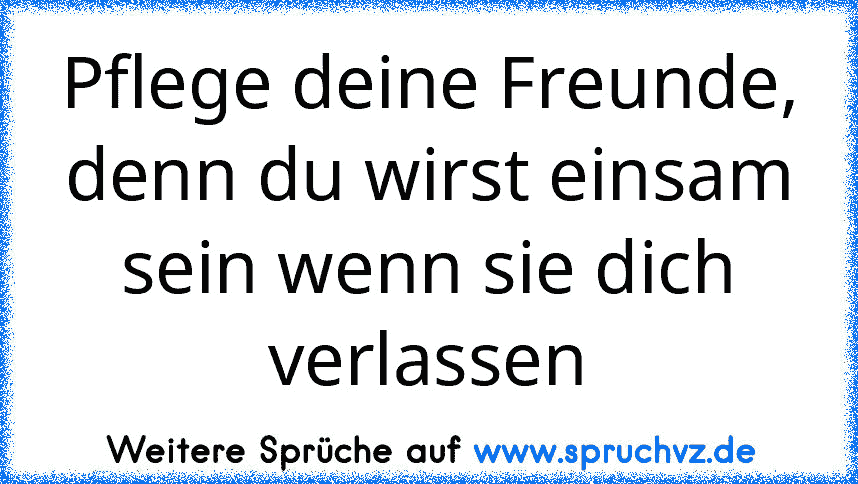 Pflege deine Freunde, denn du wirst einsam sein wenn sie dich verlassen