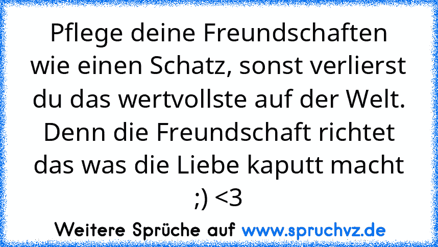 Pflege deine Freundschaften wie einen Schatz, sonst verlierst du das wertvollste auf der Welt. Denn die Freundschaft richtet das was die Liebe kaputt macht ;) 