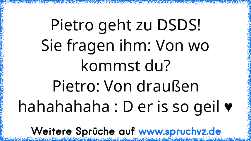 Pietro geht zu DSDS!
Sie fragen ihm: Von wo kommst du?
Pietro: Von draußen
hahahahaha : D er is so geil ♥