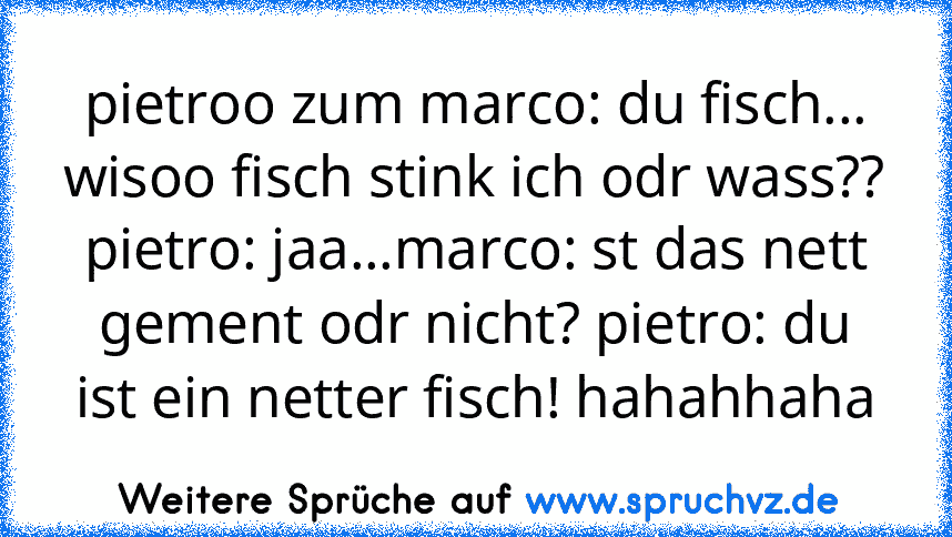 pietroo zum marco: du fisch... wisoo fisch stink ich odr wass?? pietro: jaa...marco: st das nett gement odr nicht? pietro: du ist ein netter fisch! hahahhaha