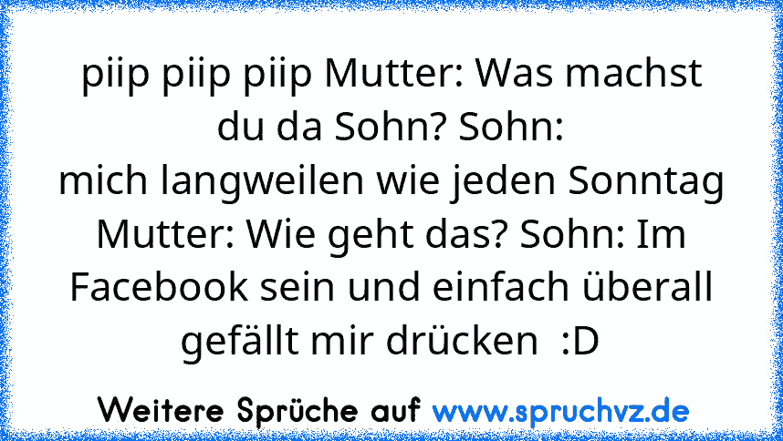 piip piip piip Mutter: Was machst du da Sohn? Sohn:
mich langweilen wie jeden Sonntag Mutter: Wie geht das? Sohn: Im Facebook sein und einfach überall gefällt mir drücken  :D