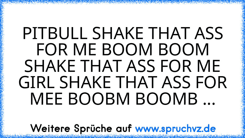 PITBULL SHAKE THAT ASS FOR ME BOOM BOOM SHAKE THAT ASS FOR ME GIRL SHAKE THAT ASS FOR MEE BOOBM BOOMB ...