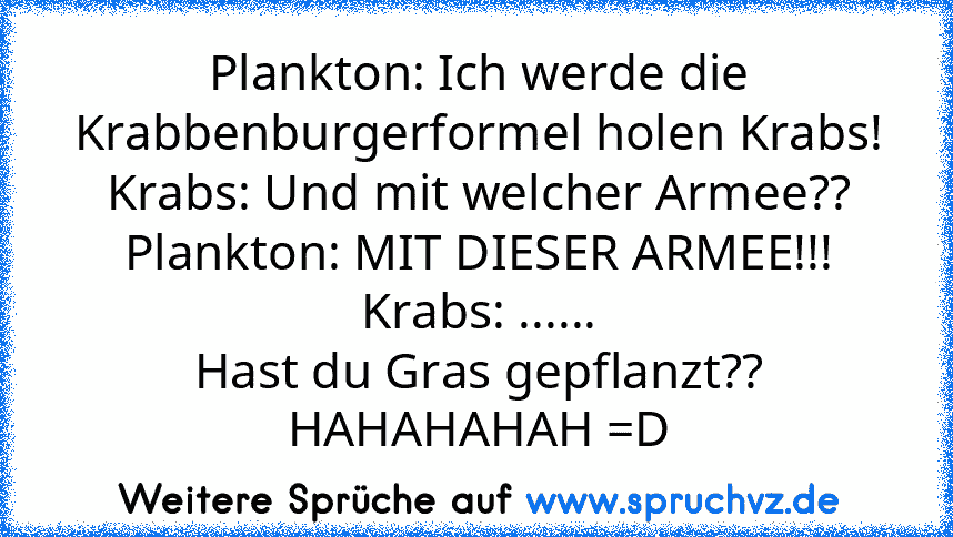 Plankton: Ich werde die Krabbenburgerformel holen Krabs!
Krabs: Und mit welcher Armee??
Plankton: MIT DIESER ARMEE!!!
Krabs: ......
Hast du Gras gepflanzt??
HAHAHAHAH =D