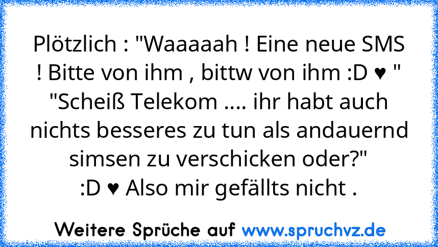 Plötzlich : "Waaaaah ! Eine neue SMS ! Bitte von ihm , bittw von ihm :D ♥ "
"Scheiß Telekom .... ihr habt auch nichts besseres zu tun als andauernd simsen zu verschicken oder?"
:D ♥ Also mir gefällts nicht .