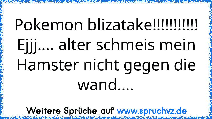 Pokemon blizatake!!!!!!!!!!!
Ejjj.... alter schmeis mein Hamster nicht gegen die wand....