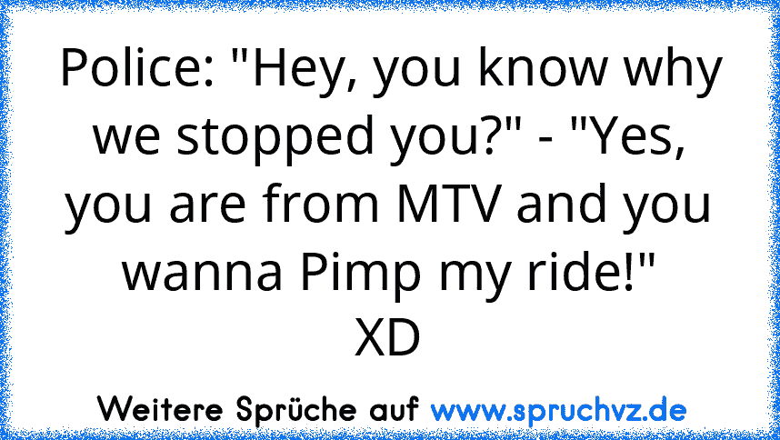 Police: "Hey, you know why we stopped you?" - "Yes, you are from MTV and you wanna Pimp my ride!"
XD