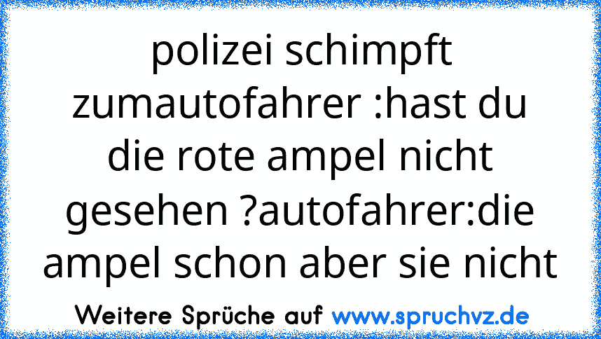 polizei schimpft zumautofahrer :hast du die rote ampel nicht gesehen ?autofahrer:die ampel schon aber sie nicht