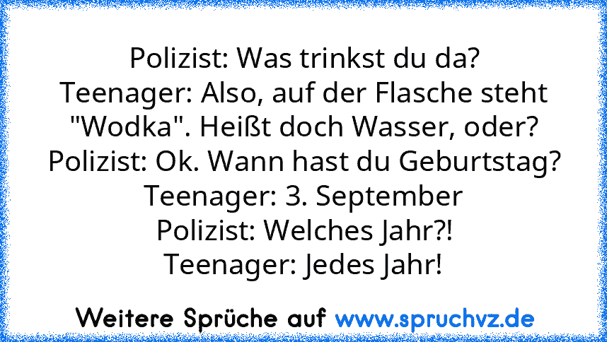 Polizist: Was trinkst du da?
Teenager: Also, auf der Flasche steht "Wodka". Heißt doch Wasser, oder?
Polizist: Ok. Wann hast du Geburtstag?
Teenager: 3. September
Polizist: Welches Jahr?!
Teenager: Jedes Jahr!