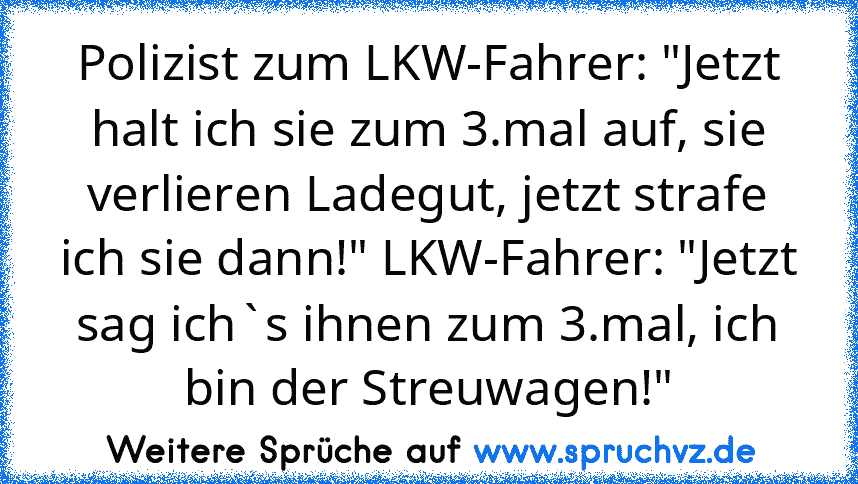 Polizist zum LKW-Fahrer: "Jetzt halt ich sie zum 3.mal auf, sie verlieren Ladegut, jetzt strafe ich sie dann!" LKW-Fahrer: "Jetzt sag ich`s ihnen zum 3.mal, ich bin der Streuwagen!"