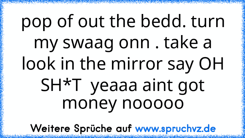 pop of out the bedd. turn my swaag onn . take a look in the mirror say OH SH*T  yeaaa aint got money nooooo