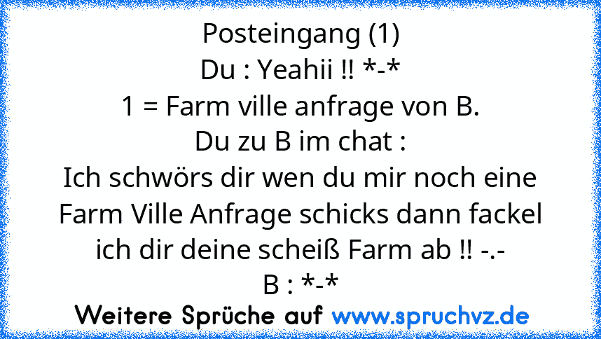 Posteingang (1)
Du : Yeahii !! *-*
1 = Farm ville anfrage von B.
Du zu B im chat :
Ich schwörs dir wen du mir noch eine Farm Ville Anfrage schicks dann fackel ich dir deine scheiß Farm ab !! -.-
B : *-*