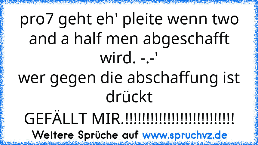 pro7 geht eh' pleite wenn two and a half men abgeschafft wird. -.-'
wer gegen die abschaffung ist drückt
GEFÄLLT MIR.!!!!!!!!!!!!!!!!!!!!!!!!!!