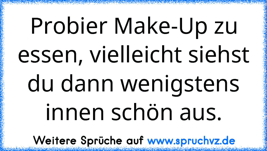 Probier Make-Up zu essen, vielleicht siehst du dann wenigstens innen schön aus.