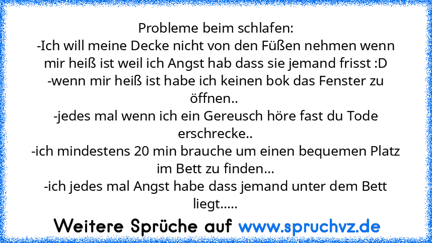 Probleme beim schlafen:
-Ich will meine Decke nicht von den Füßen nehmen wenn mir heiß ist weil ich Angst hab dass sie jemand frisst :D
-wenn mir heiß ist habe ich keinen bok das Fenster zu öffnen.. 
-jedes mal wenn ich ein Gereusch höre fast du Tode erschrecke..
-ich mindestens 20 min brauche um einen bequemen Platz im Bett zu finden...
-ich jedes mal Angst habe dass jemand unter dem Bett lieg...