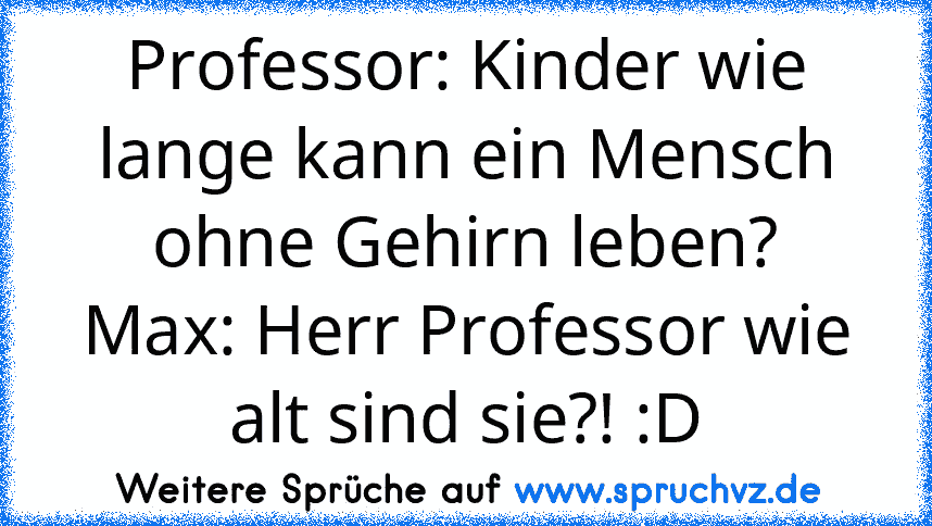 Professor: Kinder wie lange kann ein Mensch ohne Gehirn leben?
Max: Herr Professor wie alt sind sie?! :D