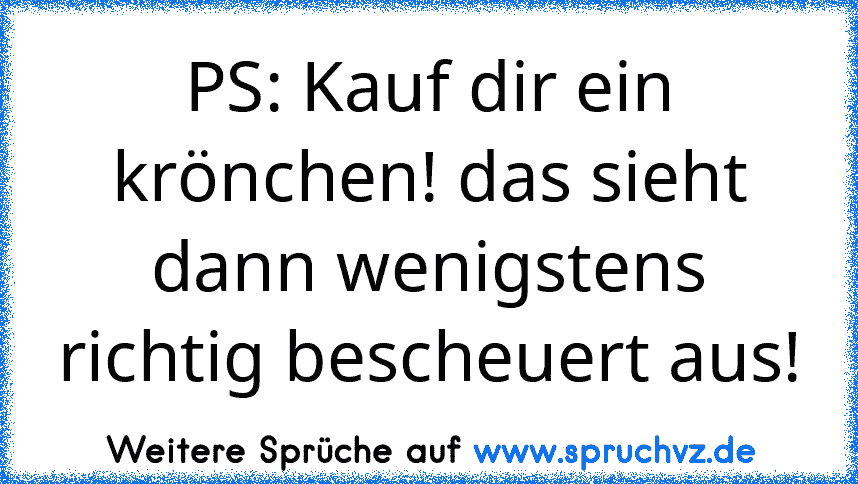 PS: Kauf dir ein krönchen! das sieht dann wenigstens richtig bescheuert aus!