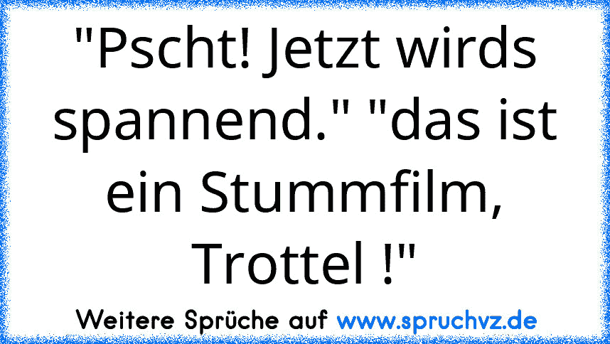 "Pscht! Jetzt wirds spannend." "das ist ein Stummfilm, Trottel !"