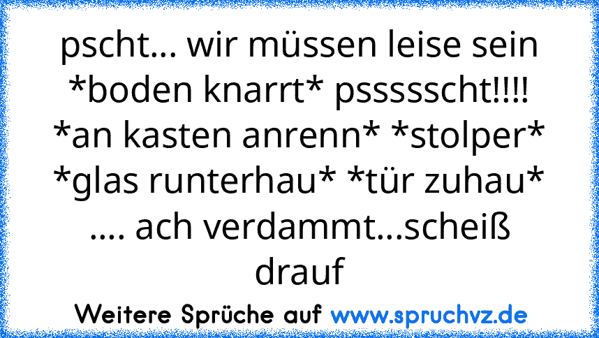 pscht... wir müssen leise sein *boden knarrt* pssssscht!!!! *an kasten anrenn* *stolper* *glas runterhau* *tür zuhau* .... ach verdammt...scheiß drauf