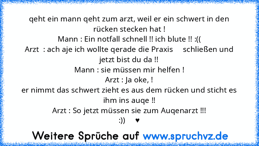 qeht ein mann qeht zum arzt, weil er ein schwert in den rücken stecken hat !
Mann : Ein notfall schnell !! ich blute !! :((
Arzt  : ach aje ich wollte qerade die Praxis     schließen und jetzt bist du da !!
Mann : sie müssen mir helfen !
Arzt : Ja oke, !
er nimmt das schwert zieht es aus dem rücken und sticht es ihm ins auqe !!
Arzt : So jetzt müssen sie zum Auqenarzt !!!
:))     ♥