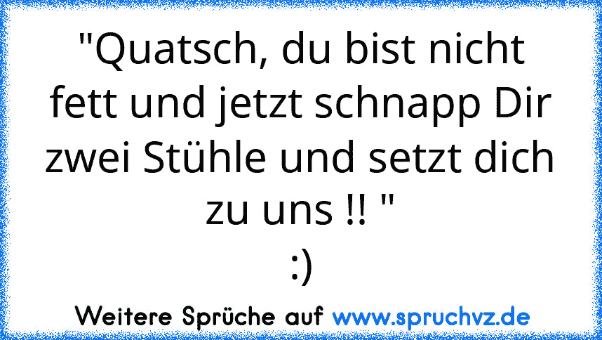 "Quatsch, du bist nicht fett und jetzt schnapp Dir zwei Stühle und setzt dich zu uns !! "
:)