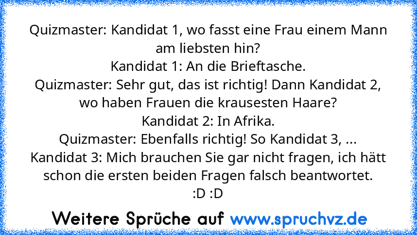 Quizmaster: Kandidat 1, wo fasst eine Frau einem Mann am liebsten hin?
Kandidat 1: An die Brieftasche.
Quizmaster: Sehr gut, das ist richtig! Dann Kandidat 2, wo haben Frauen die krausesten Haare?
Kandidat 2: In Afrika.
Quizmaster: Ebenfalls richtig! So Kandidat 3, ...
Kandidat 3: Mich brauchen Sie gar nicht fragen, ich hätt schon die ersten beiden Fragen falsch beantwortet.
:D :D