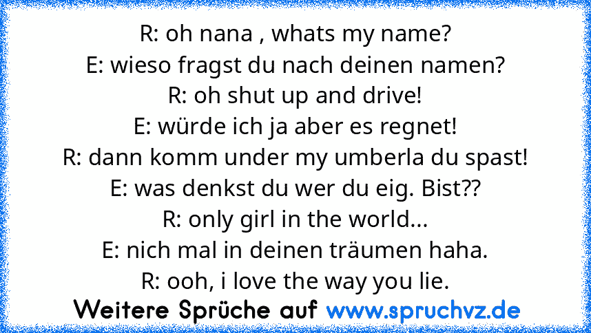 R: oh nana , whats my name?
E: wieso fragst du nach deinen namen?
R: oh shut up and drive!
E: würde ich ja aber es regnet!
R: dann komm under my umberla du spast!
E: was denkst du wer du eig. Bist??
R: only girl in the world...
E: nich mal in deinen träumen haha.
R: ooh, i love the way you lie.