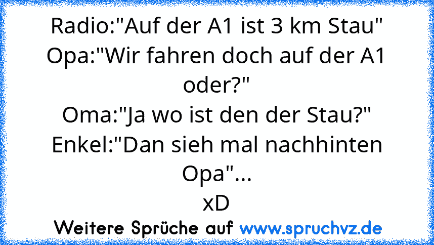 Radio:"Auf der A1 ist 3 km Stau"
Opa:"Wir fahren doch auf der A1 oder?"
Oma:"Ja wo ist den der Stau?"
Enkel:"Dan sieh mal nachhinten Opa"...
xD