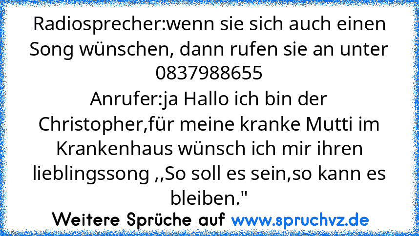 Radiosprecher:wenn sie sich auch einen Song wünschen, dann rufen sie an unter 0837988655
Anrufer:ja Hallo ich bin der Christopher,für meine kranke Mutti im Krankenhaus wünsch ich mir ihren lieblingssong ,,So soll es sein,so kann es bleiben."