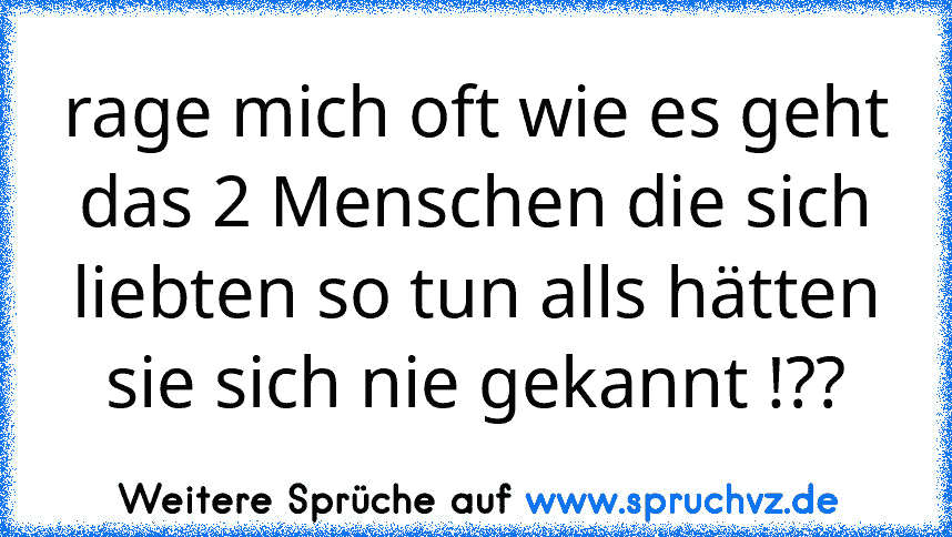 rage mich oft wie es geht das 2 Menschen die sich liebten so tun alls hätten sie sich nie gekannt !??