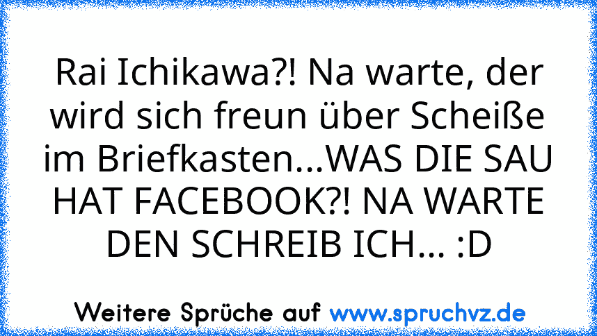 Rai Ichikawa?! Na warte, der wird sich freun über Scheiße im Briefkasten...WAS DIE SAU HAT FACEBOOK?! NA WARTE DEN SCHREIB ICH... :D