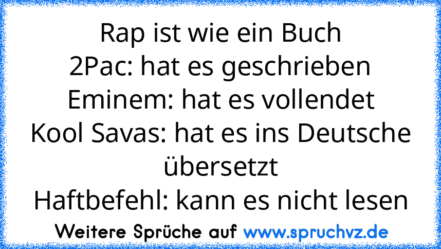 Rap ist wie ein Buch
2Pac: hat es geschrieben
Eminem: hat es vollendet
Kool Savas: hat es ins Deutsche übersetzt
Haftbefehl: kann es nicht lesen