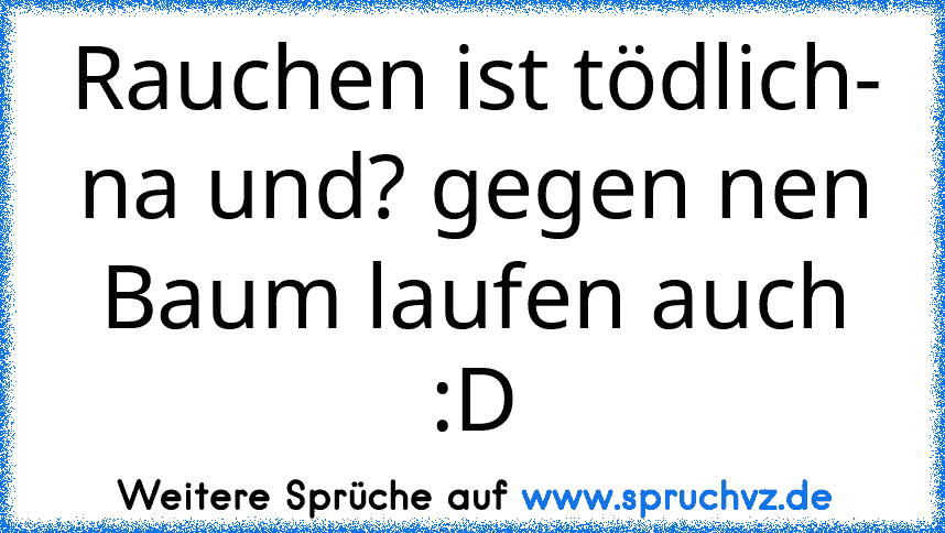 Rauchen ist tödlich- na und? gegen nen Baum laufen auch :D