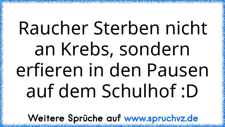 Raucher Sterben nicht an Krebs, sondern erfieren in den Pausen auf dem Schulhof :D