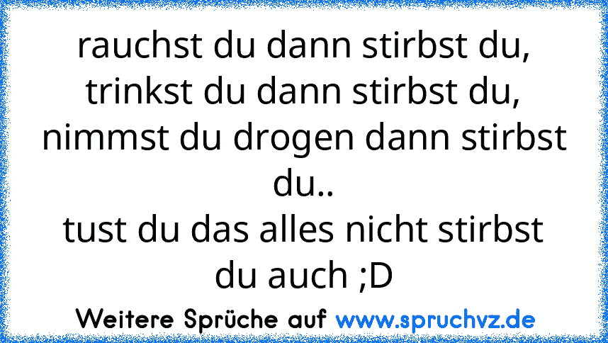 rauchst du dann stirbst du,
trinkst du dann stirbst du,
nimmst du drogen dann stirbst du..
tust du das alles nicht stirbst du auch ;D