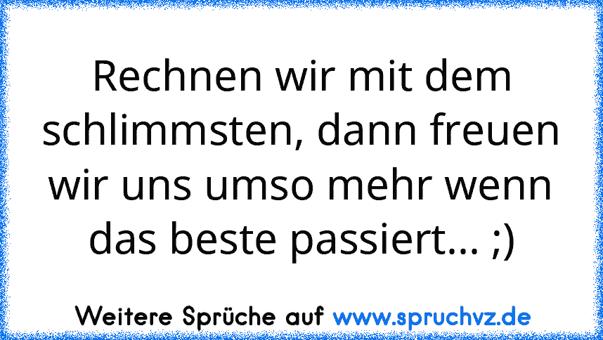 Rechnen wir mit dem schlimmsten, dann freuen wir uns umso mehr wenn das beste passiert... ;)