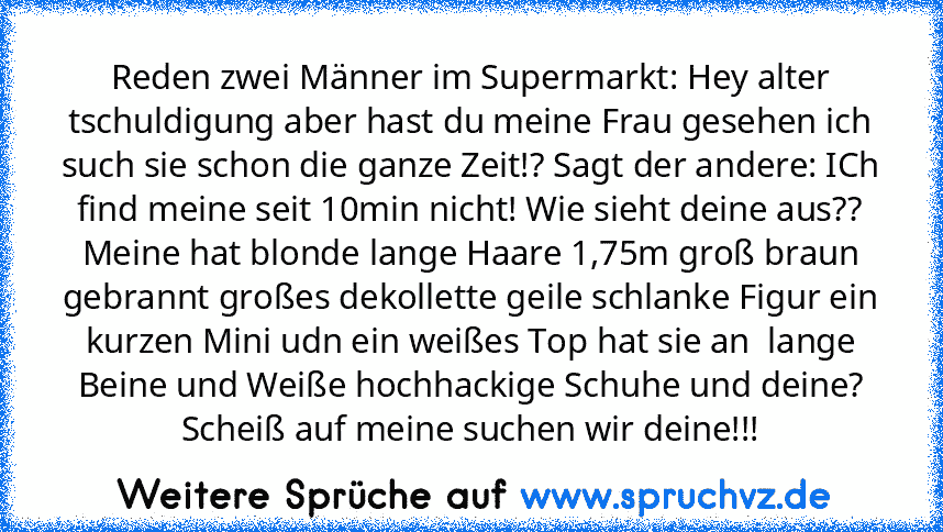 Reden zwei Männer im Supermarkt: Hey alter tschuldigung aber hast du meine Frau gesehen ich such sie schon die ganze Zeit!? Sagt der andere: ICh find meine seit 10min nicht! Wie sieht deine aus?? Meine hat blonde lange Haare 1,75m groß braun gebrannt großes dekollette geile schlanke Figur ein kurzen Mini udn ein weißes Top hat sie an  lange Beine und Weiße hochhackige Schuhe und deine? Scheiß a...