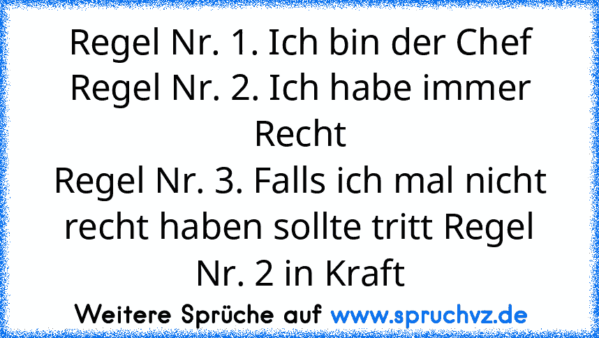 Regel Nr. 1. Ich bin der Chef
Regel Nr. 2. Ich habe immer Recht
Regel Nr. 3. Falls ich mal nicht recht haben sollte tritt Regel Nr. 2 in Kraft