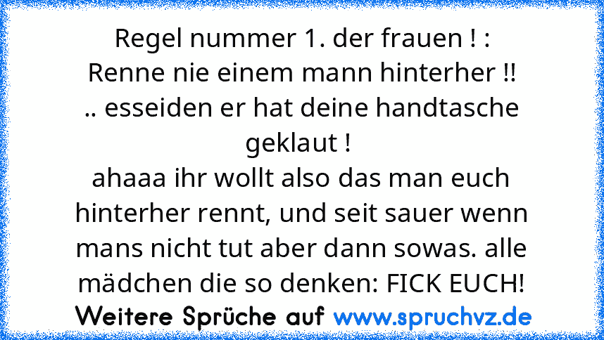 Regel nummer 1. der frauen ! :
Renne nie einem mann hinterher !!
.. esseiden er hat deine handtasche geklaut ! 
ahaaa ihr wollt also das man euch hinterher rennt, und seit sauer wenn mans nicht tut aber dann sowas. alle mädchen die so denken: FICK EUCH!