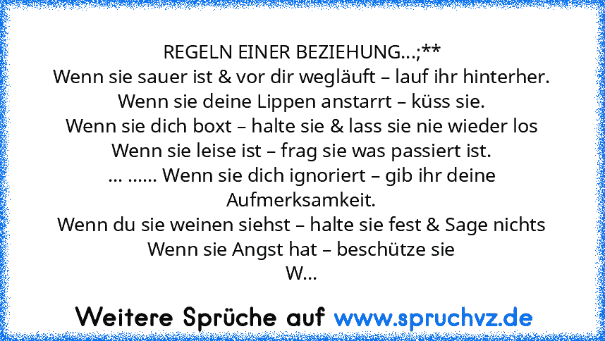 REGELN EINER BEZIEHUNG...;**
Wenn sie sauer ist & vor dir wegläuft – lauf ihr hinterher.
Wenn sie deine Lippen anstarrt – küss sie.
Wenn sie dich boxt – halte sie & lass sie nie wieder los
Wenn sie leise ist – frag sie was passiert ist.
... ...... Wenn sie dich ignoriert – gib ihr deine Aufmerksamkeit.
Wenn du sie weinen siehst – halte sie fest & Sage nichts
Wenn sie Angst hat – beschütze sie
W...