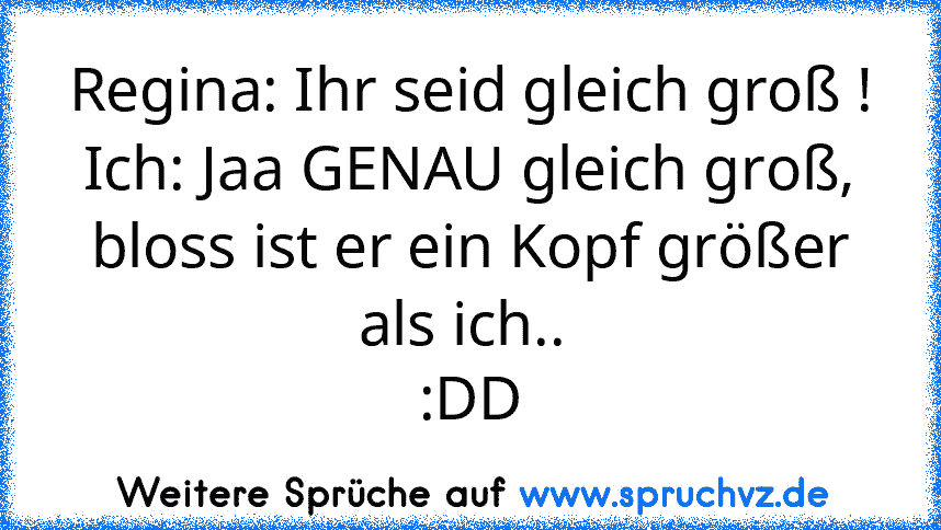 Regina: Ihr seid gleich groß !
Ich: Jaa GENAU gleich groß, bloss ist er ein Kopf größer als ich.. 
:DD