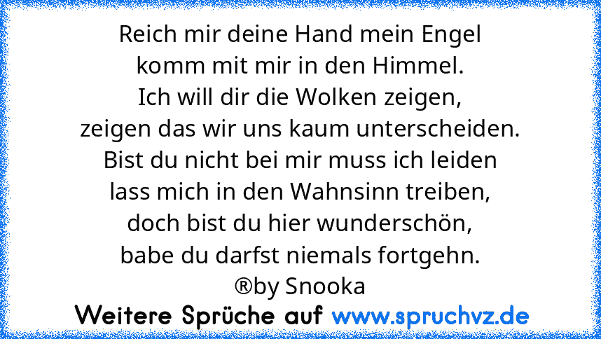 Reich mir deine Hand mein Engel
komm mit mir in den Himmel.
Ich will dir die Wolken zeigen,
zeigen das wir uns kaum unterscheiden.
Bist du nicht bei mir muss ich leiden
lass mich in den Wahnsinn treiben,
doch bist du hier wunderschön,
babe du darfst niemals fortgehn.
®by Snooka