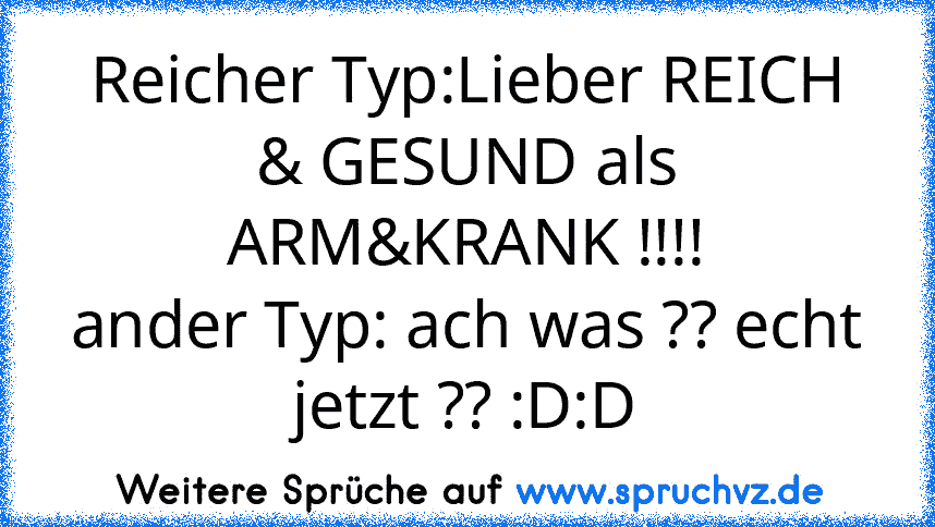 Reicher Typ:Lieber REICH & GESUND als ARM&KRANK !!!!
ander Typ: ach was ?? echt jetzt ?? :D:D