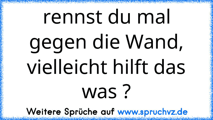 rennst du mal gegen die Wand, vielleicht hilft das was ?