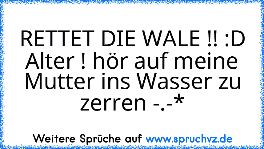 RETTET DIE WALE !! :D
Alter ! hör auf meine Mutter ins Wasser zu zerren -.-*