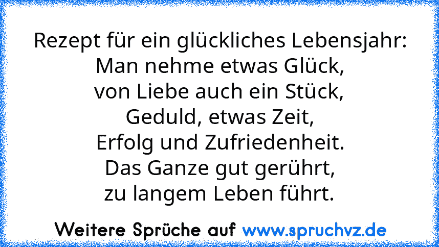 Rezept für ein glückliches Lebensjahr:
Man nehme etwas Glück,
von Liebe auch ein Stück,
Geduld, etwas Zeit,
Erfolg und Zufriedenheit.
Das Ganze gut gerührt,
zu langem Leben führt.