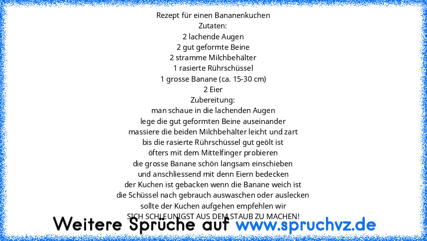 Rezept für einen Bananenkuchen
Zutaten:
2 lachende Augen
2 gut geformte Beine
2 stramme Milchbehälter
1 rasierte Rührschüssel
1 grosse Banane (ca. 15-30 cm)
2 Eier
Zubereitung:
man schaue in die lachenden Augen
lege die gut geformten Beine auseinander
massiere die beiden Milchbehälter leicht und zart
bis die rasierte Rührschüssel gut geölt ist
öfters mit dem Mittelfinger probieren
die grosse Ba...