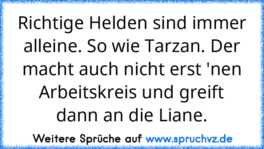 Richtige Helden sind immer alleine. So wie Tarzan. Der macht auch nicht erst 'nen Arbeitskreis und greift dann an die Liane.