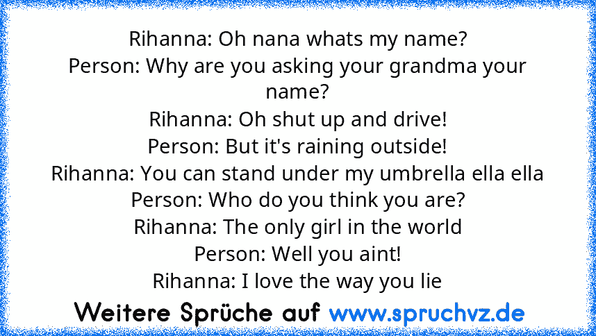 Rihanna: Oh﻿ nana whats my name?
Person:﻿ Why are you asking your grandma﻿ your﻿ name?
Rihanna:﻿ Oh shut up and﻿ drive!
Person: But it's raining outside!
Rihanna: You can stand under my umbrella ella ella
Person: Who do﻿ you think you are?
Rihanna: The only girl﻿ in the world
Person: Well you﻿ aint!
Rihanna: I love the way you﻿ lie