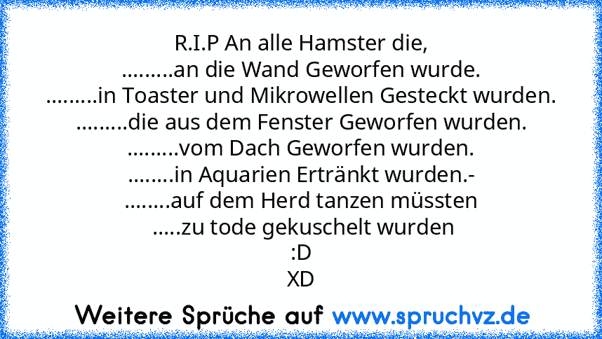 R.I.P An alle Hamster die,
.........an die Wand Geworfen wurde.
.........in Toaster und Mikrowellen Gesteckt wurden.
.........die aus dem Fenster Geworfen wurden.
.........vom Dach Geworfen wurden.
........in Aquarien Ertränkt wurden.-
........auf dem Herd tanzen müssten
 .....zu tode gekuschelt wurden
:D
XD