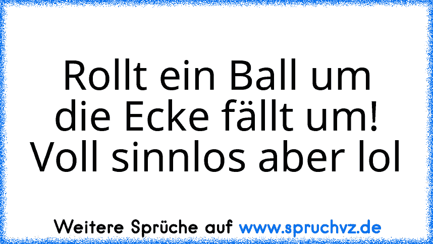 Rollt ein Ball um die Ecke fällt um!
Voll sinnlos aber lol